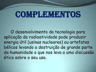 COMPLEMENTOS
    O desenvolvimento da tecnologia para
aplicação da radioatividade pode produzir
energia útil (usinas nucleares) ou artefatos
bélicos levando a destruição de grande parte
da humanidade o que nos leva a uma discussão
ética sobre o seu uso.
 
