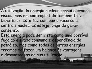 A utilização da energia nuclear possui elevados
riscos, mas em contrapartida também traz
benefícios. Isto faz com que o recurso a
centrais nucleares esteja longe de gerar
consenso.
Esta energia pode ser vista como uma possível
fuga ao elevado consumo e dependência do
petróleo, mas como todas as outras energias
teremos de fazer um balanço às vantagens
e desvantagens da sua utilização.
 