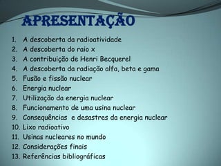 APRESENTAÇÃO
1.    A descoberta da radioatividade
2.    A descoberta do raio x
3.    A contribuição de Henri Becquerel
4.    A descoberta da radiação alfa, beta e gama
5.    Fusão e fissão nuclear
6.    Energia nuclear
7.    Utilização da energia nuclear
8.    Funcionamento de uma usina nuclear
9.    Consequências e desastres da energia nuclear
10.   Lixo radioativo
11.   Usinas nucleares no mundo
12.   Considerações finais
13.   Referências bibliográficas
 