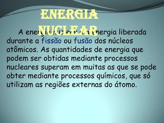 ENERGIA
        NUCLEAR
   A energia nuclear é a energia liberada
durante a fissão ou fusão dos núcleos
atômicos. As quantidades de energia que
podem ser obtidas mediante processos
nucleares superam em muitas as que se pode
obter mediante processos químicos, que só
utilizam as regiões externas do átomo.
 