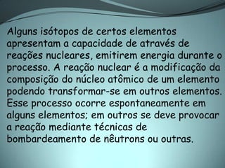 Alguns isótopos de certos elementos
apresentam a capacidade de através de
reações nucleares, emitirem energia durante o
processo. A reação nuclear é a modificação da
composição do núcleo atômico de um elemento
podendo transformar-se em outros elementos.
Esse processo ocorre espontaneamente em
alguns elementos; em outros se deve provocar
a reação mediante técnicas de
bombardeamento de nêutrons ou outras.
 