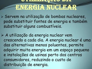 Utilização da
          energia nuclear
   Servem na utilização de bombas nucleares,
    pode substituir fontes de energia e também
    substituir alguns combustíveis.

 A utilização da energia nuclear vem
    crescendo a cada dia. A energia nuclear é uma
    das alternativas menos poluentes, permite
    adquirir muita energia em um espaço pequeno
    e instalações de usinas perto dos centros
    consumidores, reduzindo o custo de
    distribuição de energia.
 