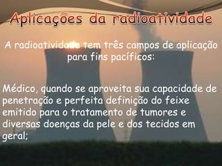 A radioatividade tem três campos de aplicação
              para fins pacíficos:


Médico, quando se aproveita sua capacidade de
penetração e perfeita definição do feixe
emitido para o tratamento de tumores e
diversas doenças da pele e dos tecidos em
geral;
 