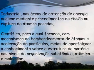 Industrial, nas áreas de obtenção de energia
nuclear mediante procedimentos de fissão ou
ruptura de átomos pesados;

Científico, para o qual fornece, com
mecanismos de bombardeamento de átomos e
aceleração de partículas, meios de aperfeiçoar
o conhecimento sobre a estrutura da matéria
nos níveis de organização subatômica, atômica
e molecular.
 