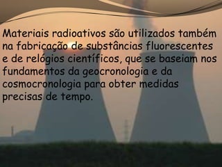 Materiais radioativos são utilizados também
na fabricação de substâncias fluorescentes
e de relógios científicos, que se baseiam nos
fundamentos da geocronologia e da
cosmocronologia para obter medidas
precisas de tempo.
 
