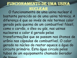 FUNCIONAMENTO DE UMA USINA
           NUCLEAR
    O funcionamento de uma usina nuclear é
bastante parecido ao de uma usina térmica. A
diferença é que ao invés de nós termos calor
gerado pela queima de um combustível fóssil,
como o carvão, o óleo ou gás, nas usinas
nucleares o calor é gerado pelas
transformações que se passam nos átomos de
urânio nas cápsulas de combustível. O calor
gerado no núcleo do reator aquece a água do
circuito primário. Esta água circula pelos
tubos de um equipamento chamado Gerador
 