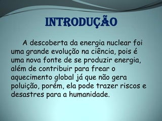 INTRODUÇÃO
   A descoberta da energia nuclear foi
uma grande evolução na ciência, pois é
uma nova fonte de se produzir energia,
além de contribuir para frear o
aquecimento global já que não gera
poluição, porém, ela pode trazer riscos e
desastres para a humanidade.
 