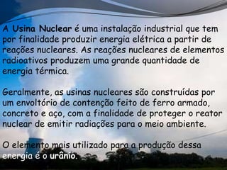 A Usina Nuclear é uma instalação industrial que tem
por finalidade produzir energia elétrica a partir de
reações nucleares. As reações nucleares de elementos
radioativos produzem uma grande quantidade de
energia térmica.

Geralmente, as usinas nucleares são construídas por
um envoltório de contenção feito de ferro armado,
concreto e aço, com a finalidade de proteger o reator
nuclear de emitir radiações para o meio ambiente.

O elemento mais utilizado para a produção dessa
energia é o urânio.
 