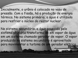 Inicialmente, o urânio é colocado no vaso de
pressão. Com a fissão, há a produção de energia
térmica. No sistema primário, a água é utilizada
para resfriar o núcleo do reator nuclear.

No sistema secundário, a água aquecida pelo
sistema primário transforma-se em vapor de água
em um sistema chamado gerador de vapor. O vapor
produzido no sistema secundário é aproveitado
para movimentar a turbina de um gerador elétrico.
 
