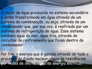 O vapor de água produzido no sistema secundário
é então transformado em água através de um
sistema de condensação, ou seja, através de um
condensador que, por sua vez, é resfriado por um
sistema de refrigeração de água. Esse sistema
bombeia água do mar, água fria, através de
circuitos de resfriamento que ficam dentro do
condensador.

Por fim, a energia que é gerada através de todo o
processo de fissão nuclear chega às residências
por redes de distribuição de energia elétrica.
 