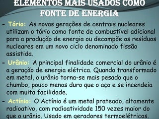 - Tório: As novas gerações de centrais nucleares
 utilizam o tório como fonte de combustível adicional
 para a produção de energia ou decompõe os resíduos
 nucleares em um novo ciclo denominado fissão
 assistida.
- Urânio: A principal finalidade comercial do urânio é
 a geração de energia elétrica. Quando transformado
 em metal, o urânio torna-se mais pesado que o
 chumbo, pouco menos duro que o aço e se incendeia
 com muita facilidade.
- Actínio: O Actínio é um metal prateado, altamente
 radioativo, com radioatividade 150 vezes maior do
 que o urânio. Usado em geradores termoelétricos.
 