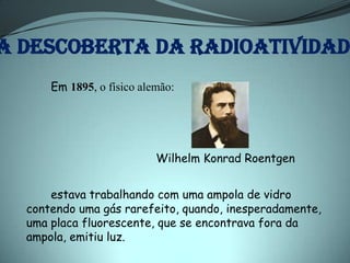 A DESCOBERTA DA RADIOATIVIDADE
      Em 1895, o físico alemão:




                           Wilhelm Konrad Roentgen


      estava trabalhando com uma ampola de vidro
  contendo uma gás rarefeito, quando, inesperadamente,
  uma placa fluorescente, que se encontrava fora da
  ampola, emitiu luz.
 