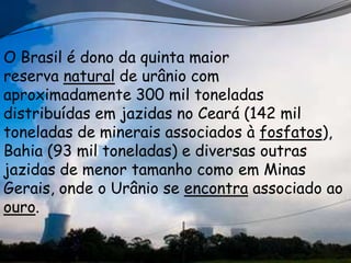 O Brasil é dono da quinta maior
reserva natural de urânio com
aproximadamente 300 mil toneladas
distribuídas em jazidas no Ceará (142 mil
toneladas de minerais associados à fosfatos),
Bahia (93 mil toneladas) e diversas outras
jazidas de menor tamanho como em Minas
Gerais, onde o Urânio se encontra associado ao
ouro.
 