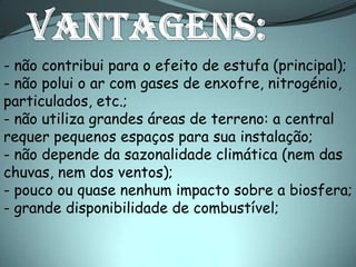 - não contribui para o efeito de estufa (principal);
- não polui o ar com gases de enxofre, nitrogénio,
particulados, etc.;
- não utiliza grandes áreas de terreno: a central
requer pequenos espaços para sua instalação;
- não depende da sazonalidade climática (nem das
chuvas, nem dos ventos);
- pouco ou quase nenhum impacto sobre a biosfera;
- grande disponibilidade de combustível;
 