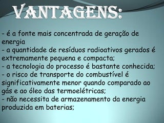 - é a fonte mais concentrada de geração de
energia
- a quantidade de resíduos radioativos gerados é
extremamente pequena e compacta;
- a tecnologia do processo é bastante conhecida;
- o risco de transporte do combustível é
significativamente menor quando comparado ao
gás e ao óleo das termoelétricas;
- não necessita de armazenamento da energia
produzida em baterias;
 