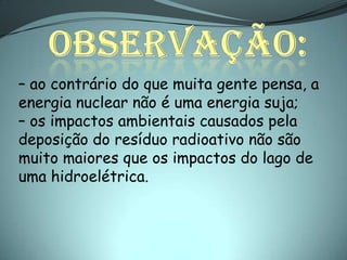 – ao contrário do que muita gente pensa, a
energia nuclear não é uma energia suja;
– os impactos ambientais causados pela
deposição do resíduo radioativo não são
muito maiores que os impactos do lago de
uma hidroelétrica.
 