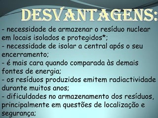 - necessidade de armazenar o resíduo nuclear
em locais isolados e protegidos*;
- necessidade de isolar a central após o seu
encerramento;
- é mais cara quando comparada às demais
fontes de energia;
- os resíduos produzidos emitem radiactividade
durante muitos anos;
- dificuldades no armazenamento dos resíduos,
principalmente em questões de localização e
segurança;
 