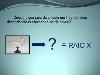 Concluiu que saía da ampola um tipo de raios
desconhecidos chamando-os de raios X.




                        ?       = RAIO X
 
