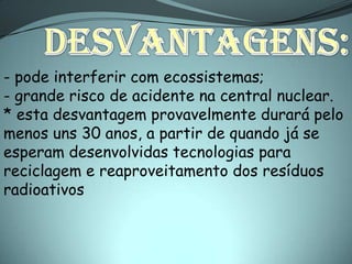 - pode interferir com ecossistemas;
- grande risco de acidente na central nuclear.
* esta desvantagem provavelmente durará pelo
menos uns 30 anos, a partir de quando já se
esperam desenvolvidas tecnologias para
reciclagem e reaproveitamento dos resíduos
radioativos
 