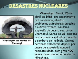 DESASTRES NUCLEARES
                              Chernobyl: No dia 26 de
                          abril de 1986, um experimento
                          mal conduzido, aliado a
                          problemas estruturais da usina
                          e outros fatores, causou a
                          explosão do quarto reator de
                          Chernobyl. Cerca de 31 pessoas
                          morreram na explosão e durante
Homenagem aos mortos de   o combate ao incêndio. Outras
       Chernobyl          centenas faleceram depois, por
                          causa da exposição aguda à
                          radioatividade, num grau 400
                          vezes maior que o da bomba de
                          Hiroshima.
 