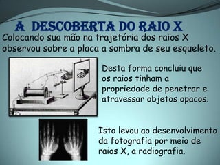 A DESCOBERTA DO RAIO X
Colocando sua mão na trajetória dos raios X
observou sobre a placa a sombra de seu esqueleto.

                      Desta forma concluiu que
                      os raios tinham a
                      propriedade de penetrar e
                      atravessar objetos opacos.


                      Isto levou ao desenvolvimento
                      da fotografia por meio de
                      raios X, a radiografia.
 