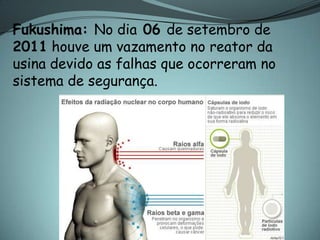Fukushima: No dia 06 de setembro de
2011 houve um vazamento no reator da
usina devido as falhas que ocorreram no
sistema de segurança.
 