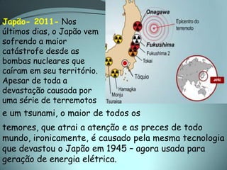 Japão- 2011- Nos
últimos dias, o Japão vem
sofrendo a maior
catástrofe desde as
bombas nucleares que
caíram em seu território.
Apesar de toda a
devastação causada por
uma série de terremotos
e um tsunami, o maior de todos os
temores, que atrai a atenção e as preces de todo
mundo, ironicamente, é causado pela mesma tecnologia
que devastou o Japão em 1945 – agora usada para
geração de energia elétrica.
 