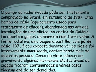 O perigo da radiatividade pôde ser tristemente
comprovado no Brasil, em setembro de 1987. Uma
bomba de césio (equipamento usado para
tratamento de câncer), abandonada nas antigas
instalações de uma clínica, no centro de Goiânia,
foi aberta a golpes de marreta num ferro-velho. A
fonte radiativa, uma pequena pastilha, com pó de
césio 137, ficou exposta durante vários dias e foi
intensamente manuseada, contaminando mais de
duzentos pessoas. Cerca de vinte adoeceram
gravemente algumas morreram. Muitas áreas da
cidade ficaram contaminadas e várias casas
tiveram até de ser demolidas.
 