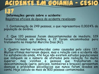 ACIDENTE EM GOIÂNIA – CÉSIO
  137
   Informações gerais sobre o acidente:
  Registros oficiais da época do acidente revelavam:

   1. Contaminação de 249 pessoas, o que representava 0,0024% da
 população de Goiânia.

   2. Que 120 pessoas foram descontaminadas de imediato, 129
 foram tratadas em Goiânia e 22 foram encaminhadas para
 tratamento no Hospital Marcílio Dias (RJ).

 3. Quatro mortes reconhecidas como causadas pelo césio 137.
 Muitas vítimas morreram depois, mas a relação com o acidente não
 foi estabelecida ainda. Até hoje não existem estudos populacionais
 que indiquem se o número de afetados pela radiação foi muito
 superior, mas vizinhos e pessoas que trabalharam na
 descontaminação (garis, policiais, bombeiros e braçais) apresentam
 doenças e problemas psicológicos que nunca foram levados em
 conta. Hoje calcula-se mais de 800 pessoas contaminadas.
 