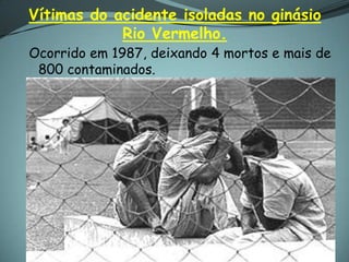 Vítimas do acidente isoladas no ginásio
            Rio Vermelho.
Ocorrido em 1987, deixando 4 mortos e mais de
 800 contaminados.
 