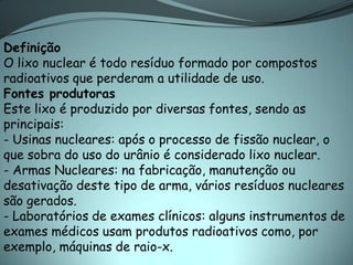 Definição
O lixo nuclear é todo resíduo formado por compostos
radioativos que perderam a utilidade de uso.
Fontes produtoras
Este lixo é produzido por diversas fontes, sendo as
principais:
- Usinas nucleares: após o processo de fissão nuclear, o
que sobra do uso do urânio é considerado lixo nuclear.
- Armas Nucleares: na fabricação, manutenção ou
desativação deste tipo de arma, vários resíduos nucleares
são gerados.
- Laboratórios de exames clínicos: alguns instrumentos de
exames médicos usam produtos radioativos como, por
exemplo, máquinas de raio-x.
 
