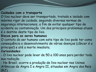Cuidados com o transporte
O lixo nuclear deve ser transportado, tratado e isolado com
máximo rigor de cuidado, seguindo diversas normas de
segurança internacionais, a fim de evitar qualquer tipo de
acidente ou contaminação. Um dos principais problemas atuais
é o destino deste tipo de lixo.
Riscos para os seres humanos
O contato do ser humano com este tipo de lixo pode ter como
consequência o desenvolvimento de várias doenças (câncer é a
principal) e até a morte imediata.
Curiosidades:
- O lixo nuclear pode levar de 50 a 100 anos para perder toda
sua radiação.
- No Brasil, ocorre a produção de lixo nuclear nas Usinas
Atômicas de Angra I e Angra II, situadas em Angra dos Reis
(RJ).
 