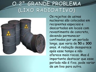 Os rejeitos de usinas
nucleares são colocados em
recipientes especiais e
descartados em locais com
revestimento de concreto,
devendo permanecer
confinados por um período
longo, que varia de 50 a 300
anos. A radiação desaparece
após esse tempo e não
oferece mais riscos. Mas é
importante destacar que esse
período não é fixo, pode variar
de um lixo para outro.
 