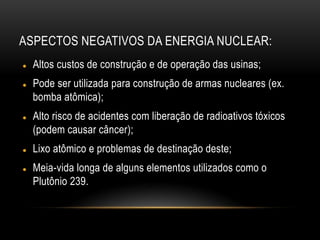 ASPECTOS NEGATIVOS DA ENERGIA NUCLEAR:
 Altos custos de construção e de operação das usinas;
 Pode ser utilizada para construção de armas nucleares (ex.
bomba atômica);
 Alto risco de acidentes com liberação de radioativos tóxicos
(podem causar câncer);
 Lixo atômico e problemas de destinação deste;
 Meia-vida longa de alguns elementos utilizados como o
Plutônio 239.
 
