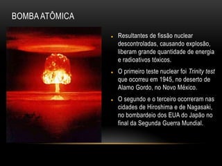  Resultantes de fissão nuclear
descontroladas, causando explosão,
liberam grande quantidade de energia
e radioativos tóxicos.
 O primeiro teste nuclear foi Trinity test
que ocorreu em 1945, no deserto de
Alamo Gordo, no Novo México.
 O segundo e o terceiro ocorreram nas
cidades de Hiroshima e de Nagasaki,
no bombardeio dos EUA do Japão no
final da Segunda Guerra Mundial.
BOMBA ATÔMICA
 
