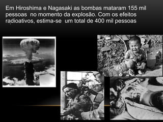 .
Em Hiroshima e Nagasaki as bombas mataram 155 mil
pessoas no momento da explosão. Com os efeitos
radioativos, estima-se um total de 400 mil pessoas
 