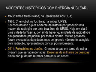 ACIDENTES HISTÓRICOS COM ENERGIA NUCLEAR:
 1979: Three Miles Island, na Pensilvânia nos EUA;
 1986: Chernobyl, na Ucrânia, na antiga URSS.
Foi considerado o pior acidente da história por produzir uma
nuvem de radiação por uma boa área da URSS. Hoje em dia é
uma cidade fantasma, por ainda haver quantidade de radioativos
em quantidade prejudicial por toda a cidade. Muitas pessoas
foram evacuadas da cidade, mas um grande número foi atingido
pela radiação, apresentando câncer posteriormente.
 2011: Fukushima no Japão. Grandes áreas em torno da usina
tiveram que ser abandonadas. Dezenas de milhares de pessoas
ainda não puderam retornar para as suas casas.
 