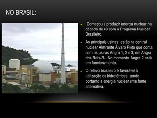  Começou a produzir energia nuclear na
década de 60 com o Programa Nuclear
Brasileiro.
 As principais usinas estão na central
nuclear Almirante Álvaro Pinto que conta
com as usinas Angra 1, 2 e 3, em Angra
dos Reis-RJ. No momento Angra 2 está
em funcionamento.
 O relevo brasileiro é favorável à
utilização de hidrelétricas, sendo
portanto a energia nuclear uma fonte
alternativa.
NO BRASIL:
 