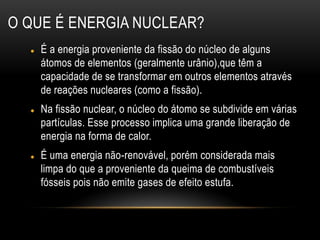 O QUE É ENERGIA NUCLEAR?
 É a energia proveniente da fissão do núcleo de alguns
átomos de elementos (geralmente urânio),que têm a
capacidade de se transformar em outros elementos através
de reações nucleares (como a fissão).
 Na fissão nuclear, o núcleo do átomo se subdivide em várias
partículas. Esse processo implica uma grande liberação de
energia na forma de calor.
 É uma energia não-renovável, porém considerada mais
limpa do que a proveniente da queima de combustíveis
fósseis pois não emite gases de efeito estufa.
 