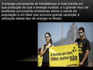 A energia proveniente de hidrelétricas é mais barata em
sua produção do que a energia nuclear, e o grande risco de
acidentes provocando problemas sérios à saúde da
população é um fator que provoca grande oposição à
utilização desse tipo de energia no Brasil.
 