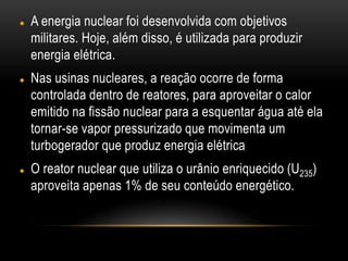  A energia nuclear foi desenvolvida com objetivos
militares. Hoje, além disso, é utilizada para produzir
energia elétrica.
 Nas usinas nucleares, a reação ocorre de forma
controlada dentro de reatores, para aproveitar o calor
emitido na fissão nuclear para a esquentar água até ela
tornar-se vapor pressurizado que movimenta um
turbogerador que produz energia elétrica
 O reator nuclear que utiliza o urânio enriquecido (U235)
aproveita apenas 1% de seu conteúdo energético.
 