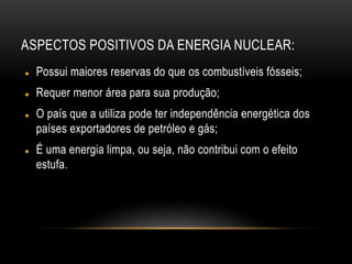 ASPECTOS POSITIVOS DA ENERGIA NUCLEAR:
 Possui maiores reservas do que os combustíveis fósseis;
 Requer menor área para sua produção;
 O país que a utiliza pode ter independência energética dos
países exportadores de petróleo e gás;
 É uma energia limpa, ou seja, não contribui com o efeito
estufa.
 