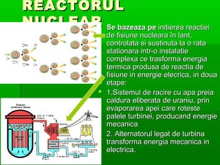 REACTORUL
NUCLEAR Se bazeaza pe initierea reactiei
       ?
                  de fisiune nucleara ?n lant,
                  controlata si sustinuta la o rata
                  stationara intr-o instalatie
                  complexa ce trasforma energia
                  termica produsa de reactia de
                  fisiune in energie elecrica, in doua
                  etape:
                ? 1.Sistemul de racire cu apa preia
                  caldura eliberata de uraniu, prin
                  evaporarea apei care roteste
                  palele turbinei, producand energie
                  mecanica
                ? 2. Alternatorul legat de turbina
                  transforma energia mecanica in
                  electrica.
 