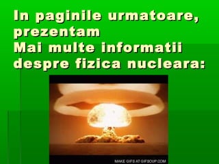 In paginile urmatoare,
prezentam
Mai multe informatii
despre fizica nucleara:
 