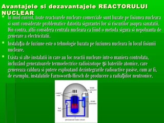 Avantajele si dezavantajele REACTORULUI
NUCLEAR
? In mod curent, toate reactoarele nucleare comerciale sunt bazate pe fisiunea nuclear a
  si sunt considerate problematice datorita sigurantei lor si riscurilor asupra sanatatii.
  Din contra, altii considera centrala nucleara ca fiind o metoda sigura si nepoluanta de
  generare a electricitatii.
? Instala?ia de fuziune este o tehnologie bazata pe fuziunea nucleara ?n locul fisiunii
  nucleare.
? Exista si alte instalatii in care au loc reactii nucleare intr-o maniera controlata,
  incluz?nd generatoarele termoelectrice radioizotope ?i bateriile atomice, care
  genereaza caldura si putere exploatand dezintegrarile radioactive pasive, cum ar fi,
  de exemplu, instalatiile Farnsworth-Hirsch de producere a radia?iilor neutronice.
 