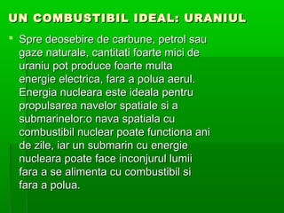 UN COMBUSTIBIL IDEAL: URANIUL
? Spre deosebire de carbune, petrol sau
  gaze naturale, cantitati foarte mici de
  uraniu pot produce foarte multa
  energie electrica, fara a polua aerul.
  Energia nucleara este ideala pentru
  propulsarea navelor spatiale si a
  submarinelor:o nava spatiala cu
  combustibil nuclear poate functiona ani
  de zile, iar un submarin cu energie
  nucleara poate face inconjurul lumii
  fara a se alimenta cu combustibil si
  fara a polua.
 