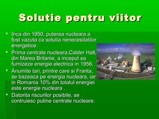 Solutie pentru viitor
? Inca din 1950, puterea nucleara a
  fost vazuta ca solutia nenecesitatilor
  energetice.
? Prima centrala nucleara,Calder Hall,
  din Marea Britanie, a inceput sa
  furnizeze energie electrica in 1956.
? Anumite tari, printre care si Franta,
  se bazeaza pe energia nucleara, iar
  in Romania 10% din totalul energiei
  este energie nucleara .
? Datorita riscurilor posibile, se
  contruiesc putine centrale nucleare.
 
