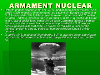 ARMAMENT NUCLEAR
?   Datorita prigoanei fasciste din anii `30 si imediat dupa inceperea celui de-al
  doilea razboi mondial, un mare numar de savanti din Europa au emigrat in
  SUA.Incepand din 1941,Hitler ameninta mereu cu arma finala.Constienti
  de faptul, odata cu descoperirea in Germania, in 1937, a reactiei de fisiune
  in lant, exista posibilitatea construirii de catre Germania fascista a bombei
  atomice, unii dintre savanti au atras atentia presedintelui SUA asupra
  acestui pericol.S-a lansat astfel un proiect de realizare a unei bombe
  atomice, proiect la care au participat numerosi fizicieni.Dupa 3 ani de
  cerectari,
? in aprilie 1945, in desertul Alamogordo, SUA a avut loc primul experiment
  constand in detronarea unei bombe bazate pe fisiunea uraniului, urm?nd
  ca .
 