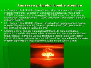 Lansarea primelor bombe atomice
? La 6 august 1945, Statele Unite a lansat prima bomba atomica asupra
  orasului Hiroshima (Japonia).In urma acestei explozii au murit peste
  100.000 de oameni din cei aproximativ 350.000 de locuitori si au ramas
  fara adapost inca aproximativ 170.000 de locuitori (orasul a fost distrus in
  proportie de 60%).
? La 9 august 1945, Statele Unite au lansat a doua bomba atomica asupra
  orasului Nagasaki(Japonia).Au murit aproximativ 40.000 de oameni si a
  fost distrusa aproape o treime din oras.
? Efectele acestei explozii au fost devastatoare.Ele au fost depasite,
  probabil, numai de efectele bombardamentelor cu bombe conventionale in
  toata Anglia si in orasele Dresda, Hamburg si Tokio (luate la un loc!) in
  timpul celui de-al doilea razboi mondial.Cele doua bombe lansate impotriva
  oraselor japoneze au fost singurele utilizate intr-un conflict armat.
 