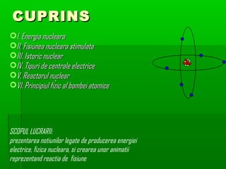 CUPRINS
?I. Energia nucleara
?II. Fisiunea nucleara stimulata
?III. Istoric nuclear
?IV. Tipuri de centrale electrice
?V. Reactorul nuclear
                   
?VI. Principiul fizic al bombei atomice




SCOPUL LUCRARII:
prezentarea notiunilor legate de producerea energiei
electrice, fizica nucleara, si crearea unor animatii
reprezentand reactia de fisiune
 
